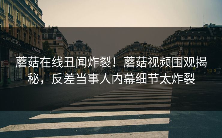 蘑菇在线丑闻炸裂！蘑菇视频围观揭秘，反差当事人内幕细节太炸裂