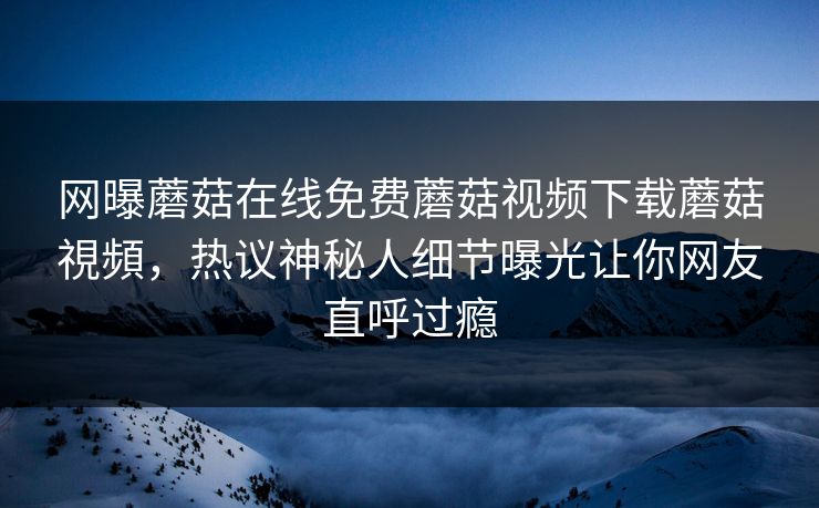 网曝蘑菇在线免费蘑菇视频下载蘑菇視頻，热议神秘人细节曝光让你网友直呼过瘾