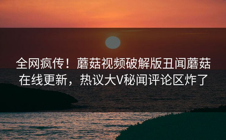 全网疯传！蘑菇视频破解版丑闻蘑菇在线更新，热议大V秘闻评论区炸了