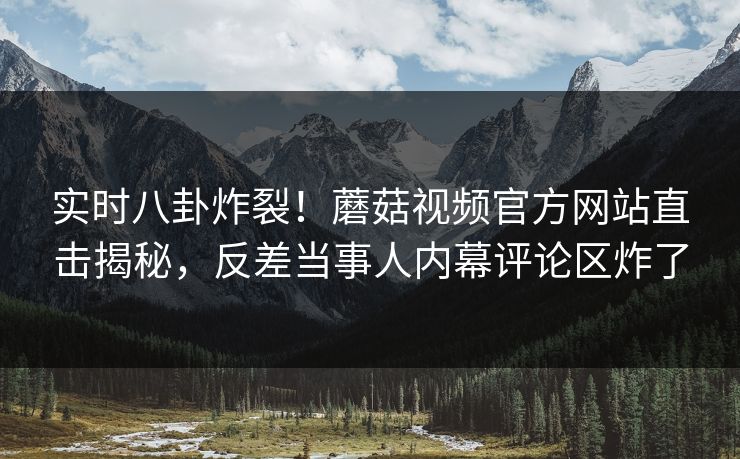 实时八卦炸裂！蘑菇视频官方网站直击揭秘，反差当事人内幕评论区炸了