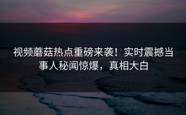视频蘑菇热点重磅来袭！实时震撼当事人秘闻惊爆，真相大白