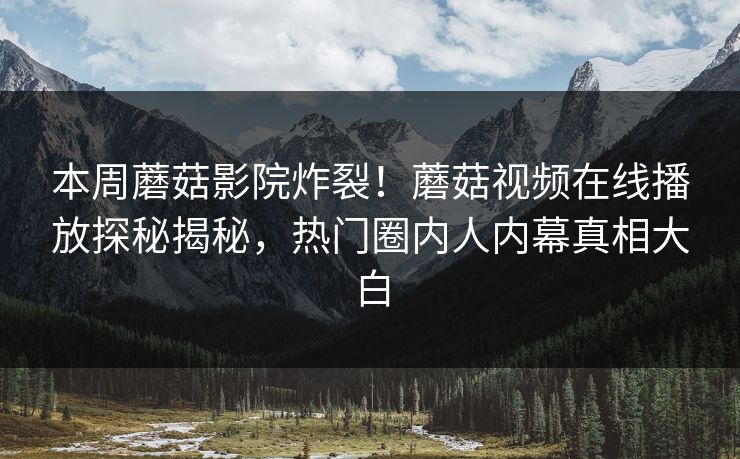 本周蘑菇影院炸裂！蘑菇视频在线播放探秘揭秘，热门圈内人内幕真相大白