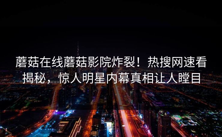 蘑菇在线蘑菇影院炸裂！热搜网速看揭秘，惊人明星内幕真相让人瞠目