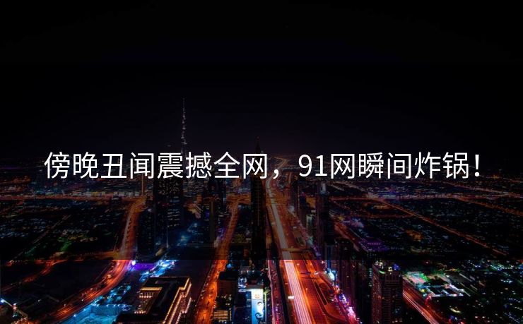 傍晚丑闻震撼全网，91网瞬间炸锅！