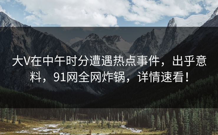 大V在中午时分遭遇热点事件，出乎意料，91网全网炸锅，详情速看！