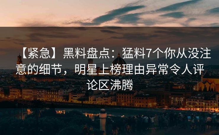 【紧急】黑料盘点：猛料7个你从没注意的细节，明星上榜理由异常令人评论区沸腾