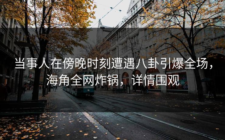 当事人在傍晚时刻遭遇八卦引爆全场，海角全网炸锅，详情围观