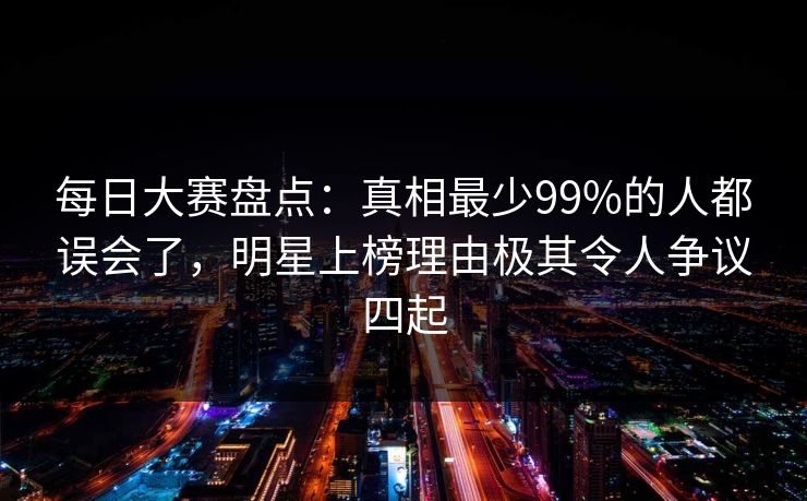 每日大赛盘点：真相最少99%的人都误会了，明星上榜理由极其令人争议四起