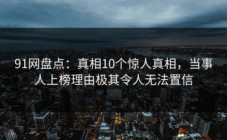 91网盘点：真相10个惊人真相，当事人上榜理由极其令人无法置信