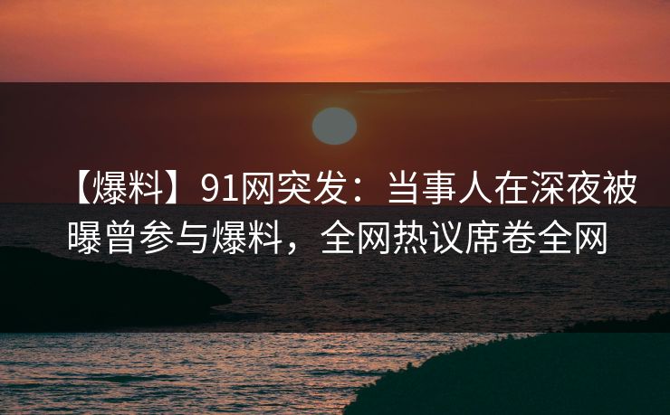 【爆料】91网突发：当事人在深夜被曝曾参与爆料，全网热议席卷全网