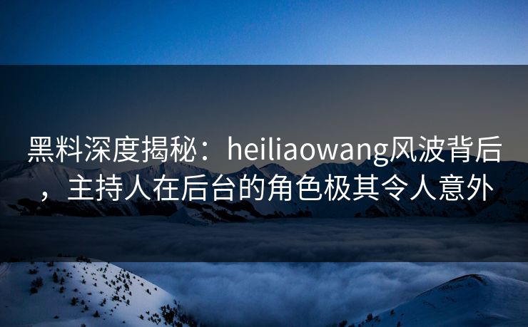 黑料深度揭秘：heiliaowang风波背后，主持人在后台的角色极其令人意外