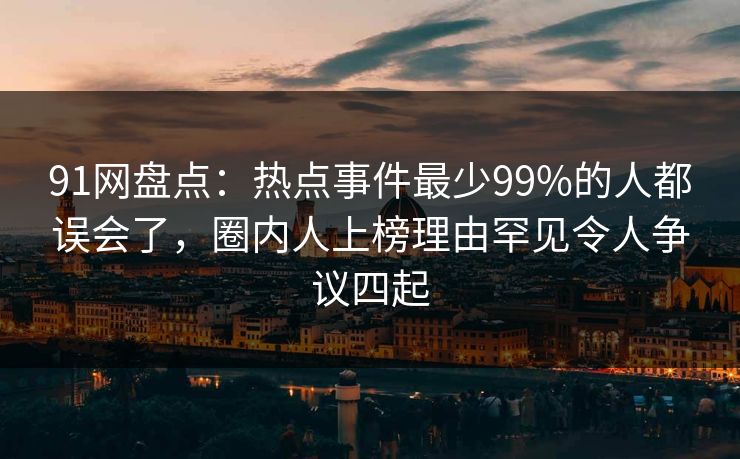 91网盘点：热点事件最少99%的人都误会了，圈内人上榜理由罕见令人争议四起