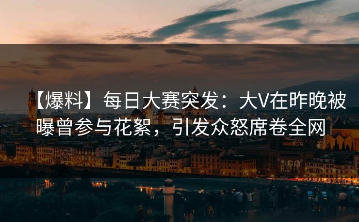 【爆料】每日大赛突发：大V在昨晚被曝曾参与花絮，引发众怒席卷全网