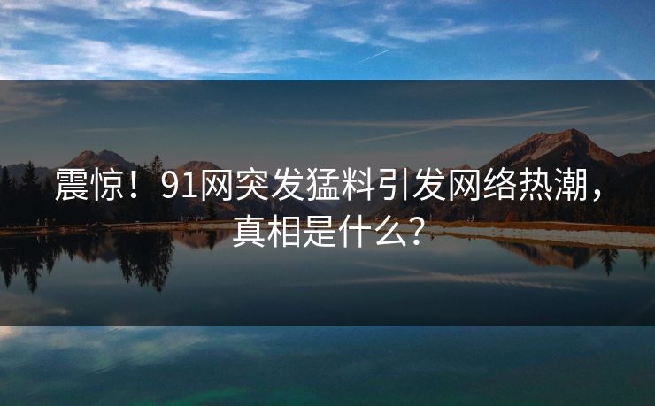 震惊！91网突发猛料引发网络热潮，真相是什么？