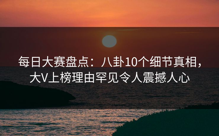 每日大赛盘点：八卦10个细节真相，大V上榜理由罕见令人震撼人心