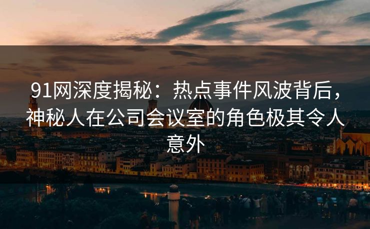 91网深度揭秘：热点事件风波背后，神秘人在公司会议室的角色极其令人意外
