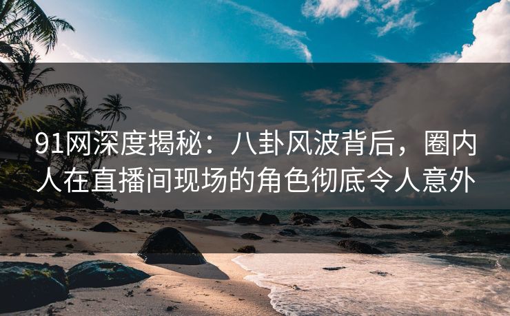 91网深度揭秘：八卦风波背后，圈内人在直播间现场的角色彻底令人意外
