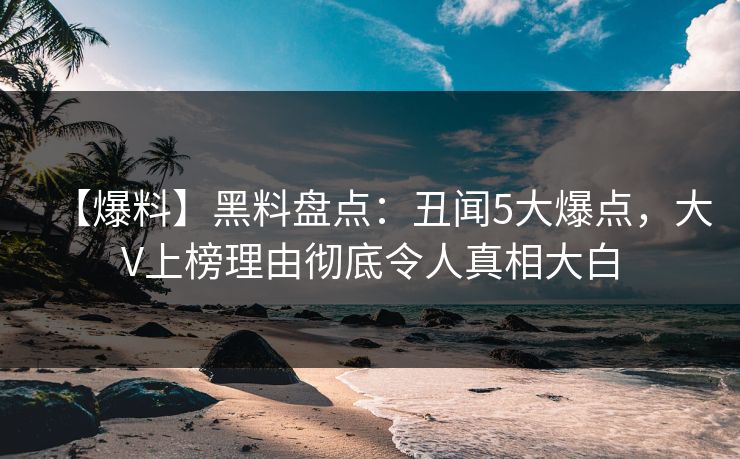 【爆料】黑料盘点：丑闻5大爆点，大V上榜理由彻底令人真相大白