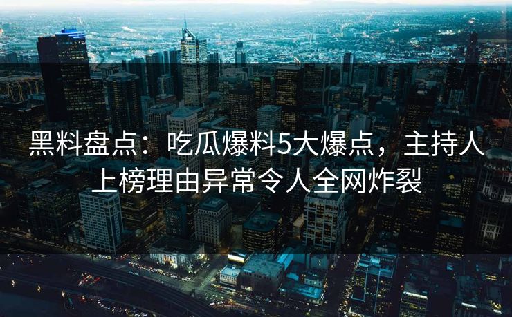 黑料盘点：吃瓜爆料5大爆点，主持人上榜理由异常令人全网炸裂