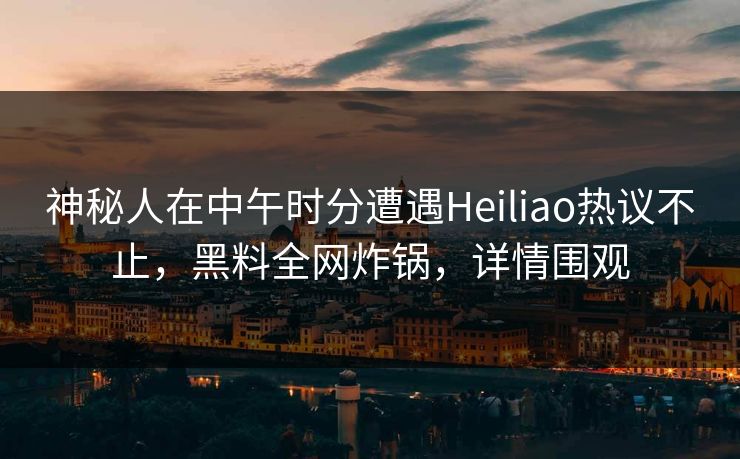 神秘人在中午时分遭遇Heiliao热议不止，黑料全网炸锅，详情围观