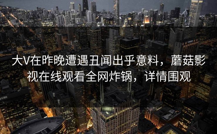大V在昨晚遭遇丑闻出乎意料，蘑菇影视在线观看全网炸锅，详情围观