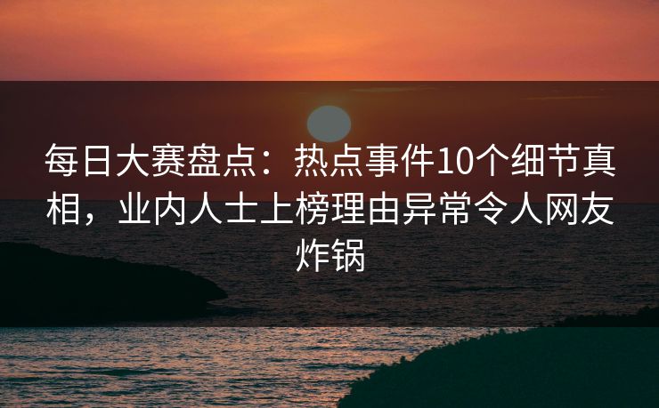 每日大赛盘点：热点事件10个细节真相，业内人士上榜理由异常令人网友炸锅