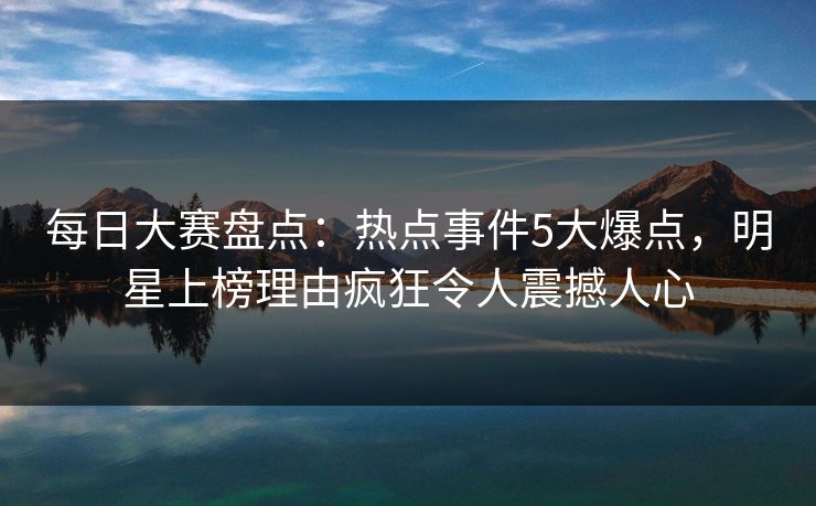 每日大赛盘点：热点事件5大爆点，明星上榜理由疯狂令人震撼人心