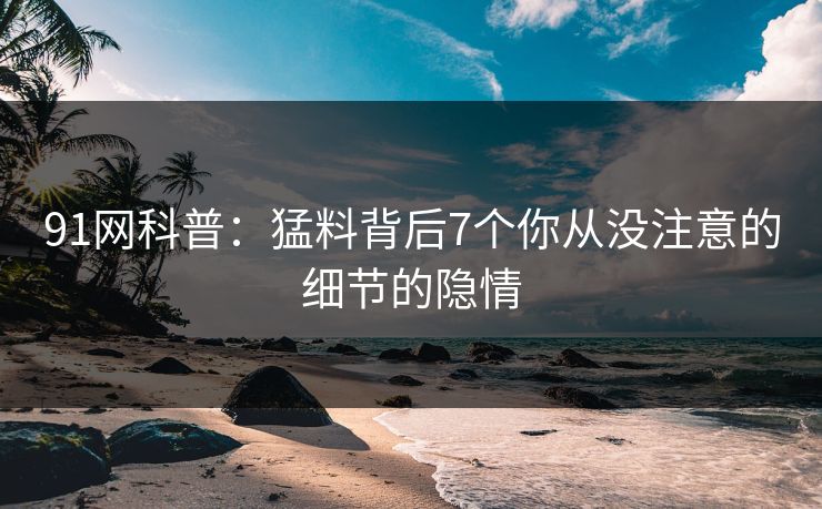 91网科普：猛料背后7个你从没注意的细节的隐情
