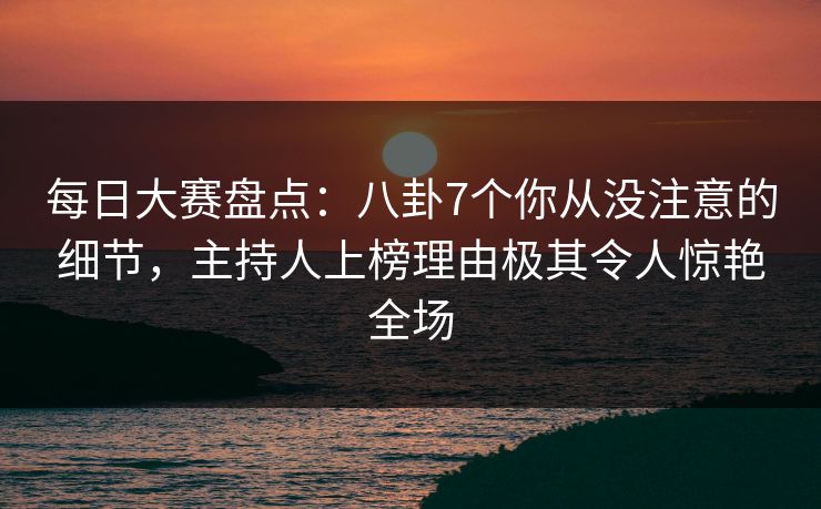 每日大赛盘点：八卦7个你从没注意的细节，主持人上榜理由极其令人惊艳全场
