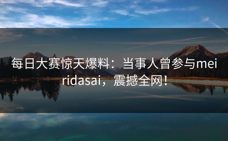 每日大赛惊天爆料：当事人曾参与meiridasai，震撼全网！