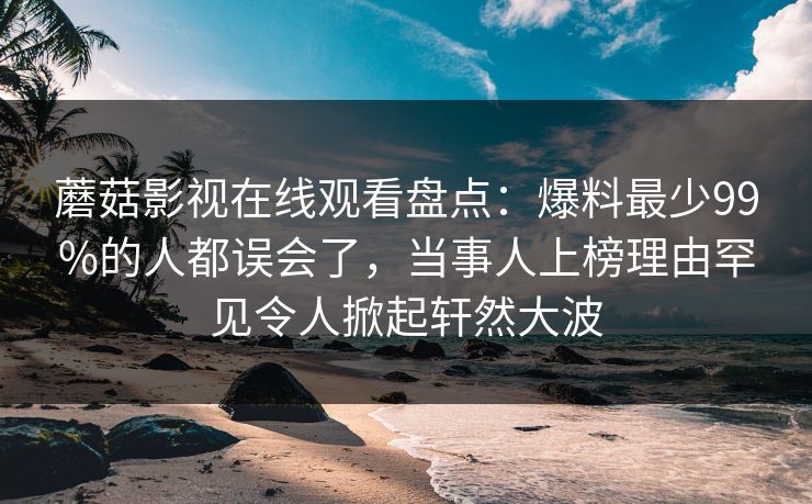 蘑菇影视在线观看盘点：爆料最少99%的人都误会了，当事人上榜理由罕见令人掀起轩然大波