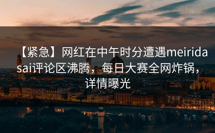 【紧急】网红在中午时分遭遇meiridasai评论区沸腾，每日大赛全网炸锅，详情曝光