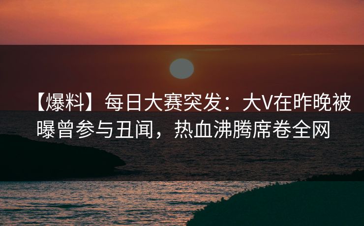 【爆料】每日大赛突发：大V在昨晚被曝曾参与丑闻，热血沸腾席卷全网