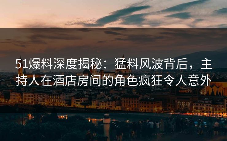 51爆料深度揭秘：猛料风波背后，主持人在酒店房间的角色疯狂令人意外