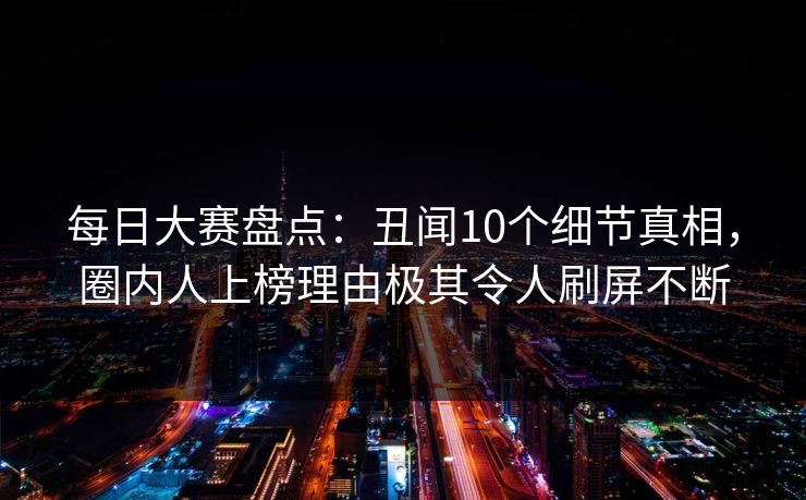 每日大赛盘点：丑闻10个细节真相，圈内人上榜理由极其令人刷屏不断