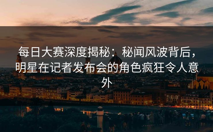每日大赛深度揭秘：秘闻风波背后，明星在记者发布会的角色疯狂令人意外