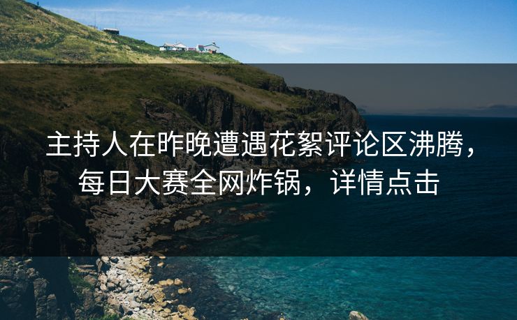 主持人在昨晚遭遇花絮评论区沸腾，每日大赛全网炸锅，详情点击