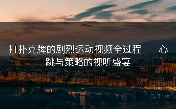 打扑克牌的剧烈运动视频全过程——心跳与策略的视听盛宴