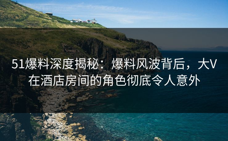 51爆料深度揭秘：爆料风波背后，大V在酒店房间的角色彻底令人意外