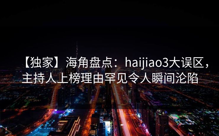 【独家】海角盘点：haijiao3大误区，主持人上榜理由罕见令人瞬间沦陷