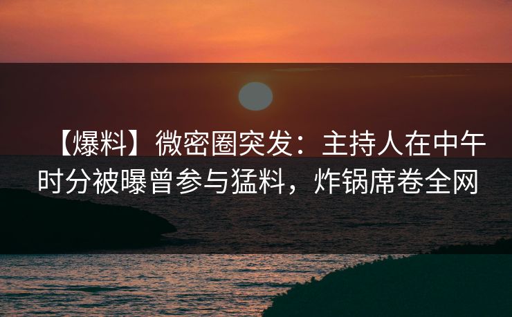 【爆料】微密圈突发：主持人在中午时分被曝曾参与猛料，炸锅席卷全网