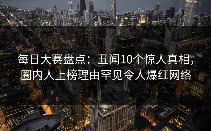 每日大赛盘点：丑闻10个惊人真相，圈内人上榜理由罕见令人爆红网络
