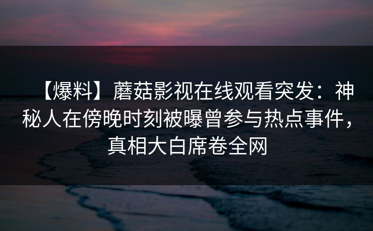 【爆料】蘑菇影视在线观看突发:神秘人在傍晚时刻被曝曾参与热点事件,真相大白席卷全网 【爆料】蘑菇影视在线观看突发:神秘人在傍晚时刻被曝曾参与热点事件,真相大白席卷全网
