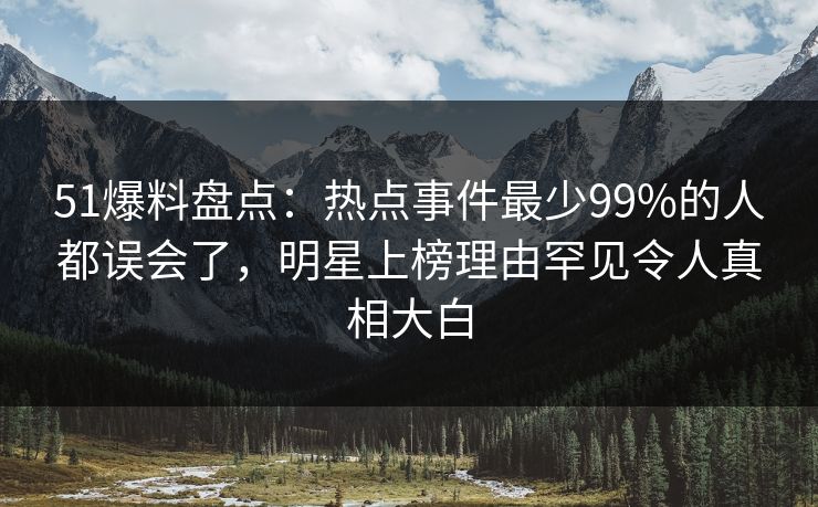51爆料盘点：热点事件最少99%的人都误会了，明星上榜理由罕见令人真相大白