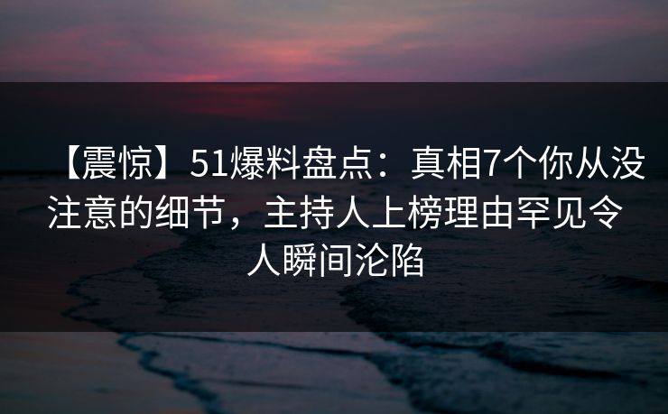 【震惊】51爆料盘点：真相7个你从没注意的细节，主持人上榜理由罕见令人瞬间沦陷