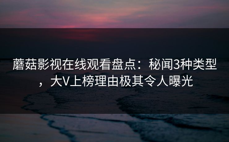 蘑菇影视在线观看盘点：秘闻3种类型，大V上榜理由极其令人曝光