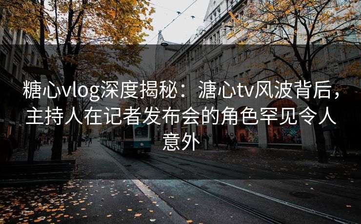 糖心vlog深度揭秘：溏心tv风波背后，主持人在记者发布会的角色罕见令人意外