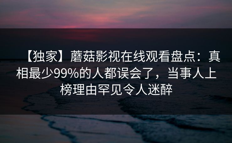 【独家】蘑菇影视在线观看盘点：真相最少99%的人都误会了，当事人上榜理由罕见令人迷醉
