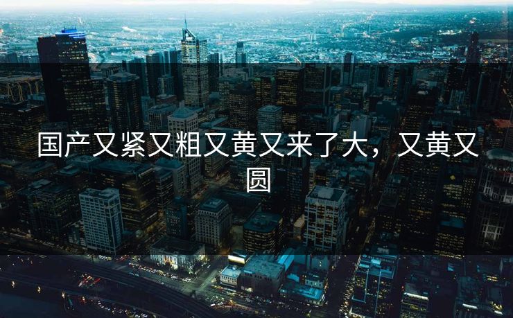 国产又紧又粗又黄又来了大，又黄又圆