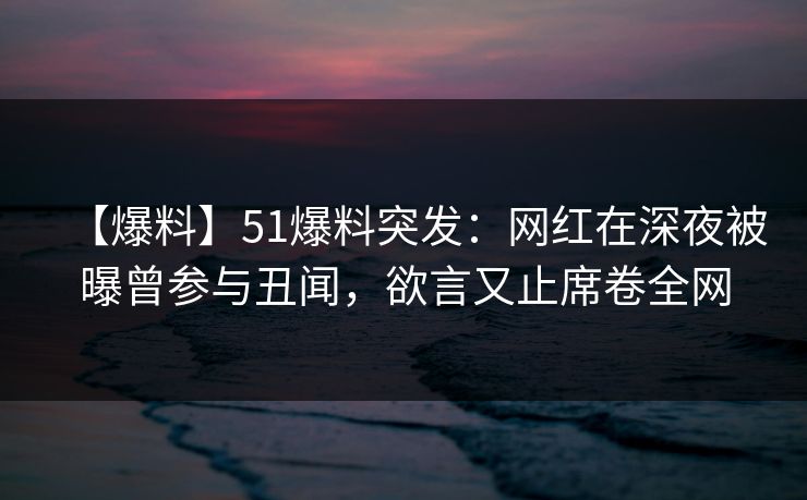 【爆料】51爆料突发：网红在深夜被曝曾参与丑闻，欲言又止席卷全网